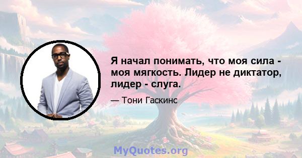 Я начал понимать, что моя сила - моя мягкость. Лидер не диктатор, лидер - слуга.