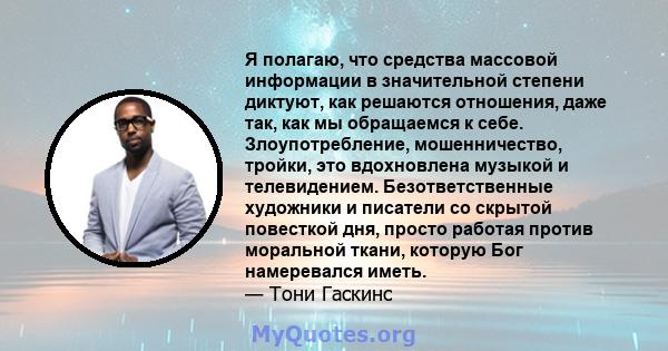 Я полагаю, что средства массовой информации в значительной степени диктуют, как решаются отношения, даже так, как мы обращаемся к себе. Злоупотребление, мошенничество, тройки, это вдохновлена ​​музыкой и телевидением.