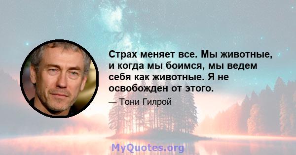 Страх меняет все. Мы животные, и когда мы боимся, мы ведем себя как животные. Я не освобожден от этого.