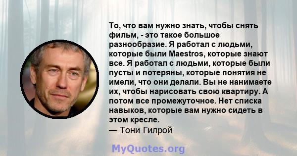 То, что вам нужно знать, чтобы снять фильм, - это такое большое разнообразие. Я работал с людьми, которые были Maestros, которые знают все. Я работал с людьми, которые были пусты и потеряны, которые понятия не имели,