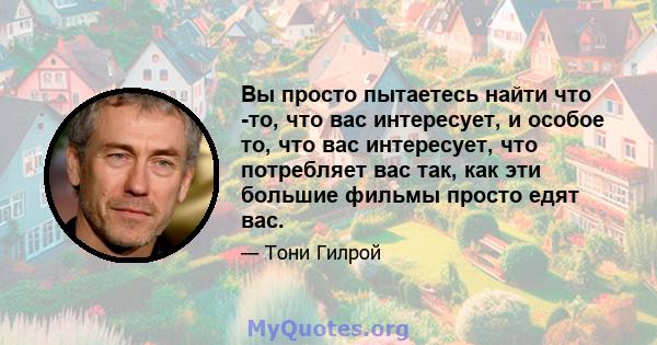 Вы просто пытаетесь найти что -то, что вас интересует, и особое то, что вас интересует, что потребляет вас так, как эти большие фильмы просто едят вас.