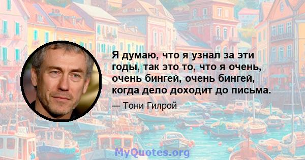 Я думаю, что я узнал за эти годы, так это то, что я очень, очень бингей, очень бингей, когда дело доходит до письма.