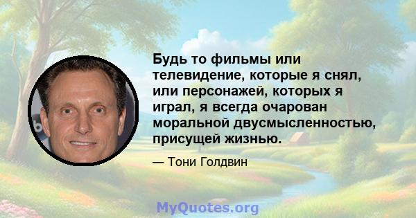 Будь то фильмы или телевидение, которые я снял, или персонажей, которых я играл, я всегда очарован моральной двусмысленностью, присущей жизнью.