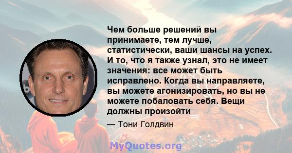 Чем больше решений вы принимаете, тем лучше, статистически, ваши шансы на успех. И то, что я также узнал, это не имеет значения: все может быть исправлено. Когда вы направляете, вы можете агонизировать, но вы не можете