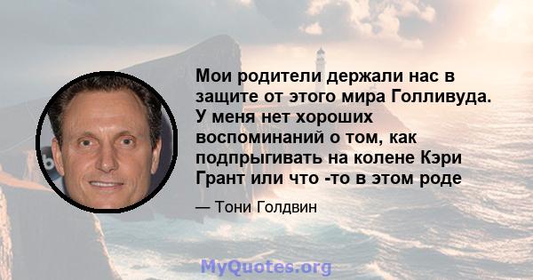 Мои родители держали нас в защите от этого мира Голливуда. У меня нет хороших воспоминаний о том, как подпрыгивать на колене Кэри Грант или что -то в этом роде