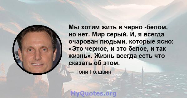 Мы хотим жить в черно -белом, но нет. Мир серый. И, я всегда очарован людьми, которые ясно: «Это черное, и это белое, и так жизнь». Жизнь всегда есть что сказать об этом.