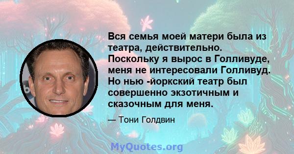 Вся семья моей матери была из театра, действительно. Поскольку я вырос в Голливуде, меня не интересовали Голливуд. Но нью -йоркский театр был совершенно экзотичным и сказочным для меня.