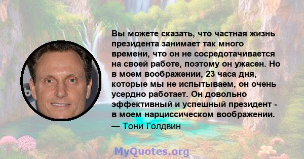 Вы можете сказать, что частная жизнь президента занимает так много времени, что он не сосредотачивается на своей работе, поэтому он ужасен. Но в моем воображении, 23 часа дня, которые мы не испытываем, он очень усердно