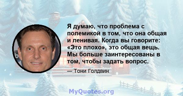 Я думаю, что проблема с полемикой в ​​том, что она общая и ленивая. Когда вы говорите: «Это плохо», это общая вещь. Мы больше заинтересованы в том, чтобы задать вопрос.