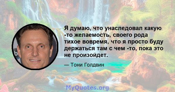 Я думаю, что унаследовал какую -то желаемость, своего рода тихое вовремя, что я просто буду держаться там с чем -то, пока это не произойдет.