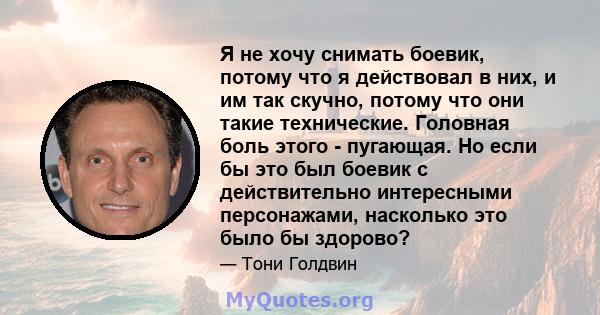 Я не хочу снимать боевик, потому что я действовал в них, и им так скучно, потому что они такие технические. Головная боль этого - пугающая. Но если бы это был боевик с действительно интересными персонажами, насколько