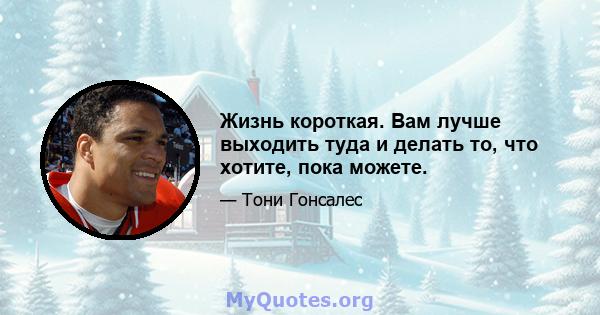 Жизнь короткая. Вам лучше выходить туда и делать то, что хотите, пока можете.