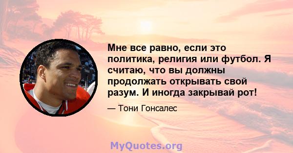 Мне все равно, если это политика, религия или футбол. Я считаю, что вы должны продолжать открывать свой разум. И иногда закрывай рот!