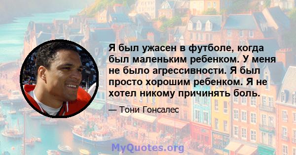 Я был ужасен в футболе, когда был маленьким ребенком. У меня не было агрессивности. Я был просто хорошим ребенком. Я не хотел никому причинять боль.