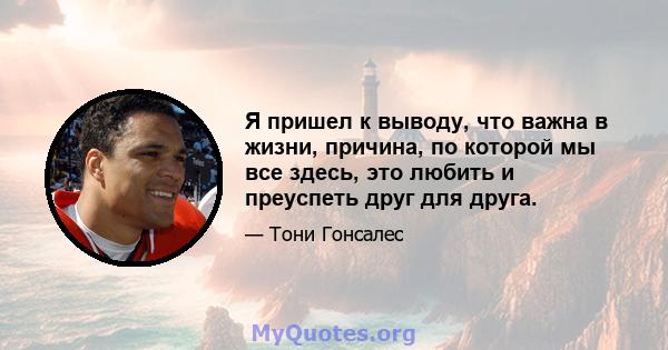 Я пришел к выводу, что важна в жизни, причина, по которой мы все здесь, это любить и преуспеть друг для друга.