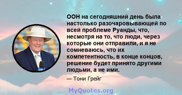 ООН на сегодняшний день была настолько разочаровывающей по всей проблеме Руанды, что, несмотря на то, что люди, через которые они отправили, и я не сомневаюсь, что их компетентность, в конце концов, решение будет