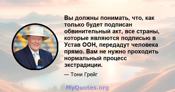 Вы должны понимать, что, как только будет подписан обвинительный акт, все страны, которые являются подписью в Устав ООН, передадут человека прямо. Вам не нужно проходить нормальный процесс экстрадиции.