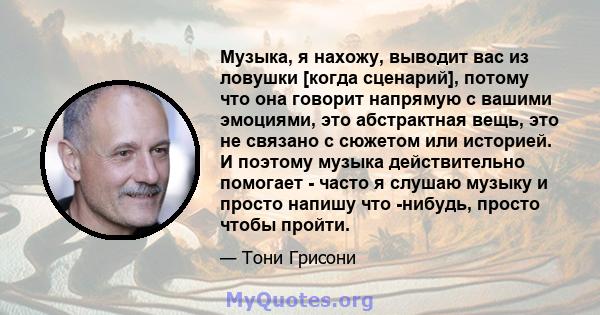 Музыка, я нахожу, выводит вас из ловушки [когда сценарий], потому что она говорит напрямую с вашими эмоциями, это абстрактная вещь, это не связано с сюжетом или историей. И поэтому музыка действительно помогает - часто