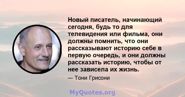 Новый писатель, начинающий сегодня, будь то для телевидения или фильма, они должны помнить, что они рассказывают историю себе в первую очередь, и они должны рассказать историю, чтобы от нее зависела их жизнь.