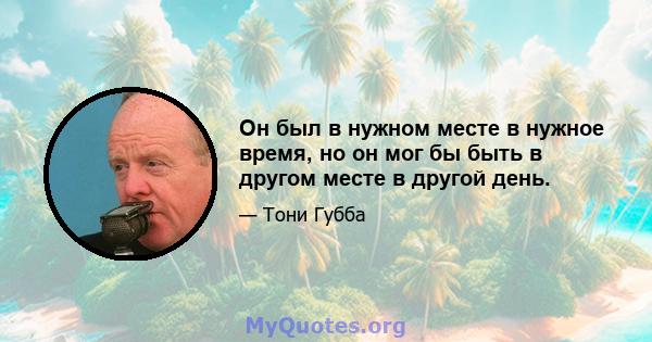 Он был в нужном месте в нужное время, но он мог бы быть в другом месте в другой день.