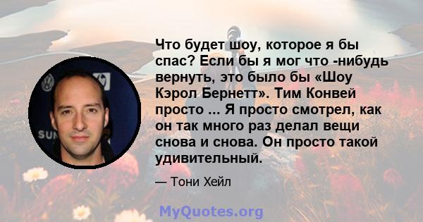 Что будет шоу, которое я бы спас? Если бы я мог что -нибудь вернуть, это было бы «Шоу Кэрол Бернетт». Тим Конвей просто ... Я просто смотрел, как он так много раз делал вещи снова и снова. Он просто такой удивительный.