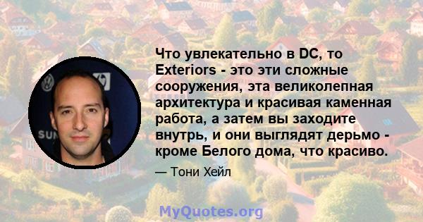 Что увлекательно в DC, то Exteriors - это эти сложные сооружения, эта великолепная архитектура и красивая каменная работа, а затем вы заходите внутрь, и они выглядят дерьмо - кроме Белого дома, что красиво.