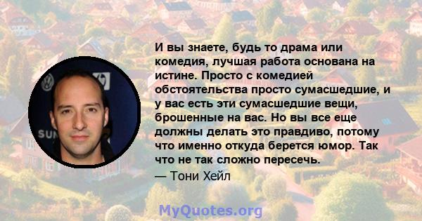 И вы знаете, будь то драма или комедия, лучшая работа основана на истине. Просто с комедией обстоятельства просто сумасшедшие, и у вас есть эти сумасшедшие вещи, брошенные на вас. Но вы все еще должны делать это