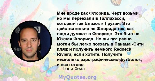 Мне вроде как Флорида. Черт возьми, но мы переехали в Таллахасси, который так близок к Грузии. Это действительно не Флорида так, как люди думают о Флориде. Это был не Южная Флорида. Но вы все равно могли бы легко