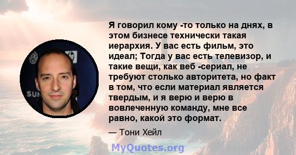 Я говорил кому -то только на днях, в этом бизнесе технически такая иерархия. У вас есть фильм, это идеал; Тогда у вас есть телевизор, и такие вещи, как веб -сериал, не требуют столько авторитета, но факт в том, что если 