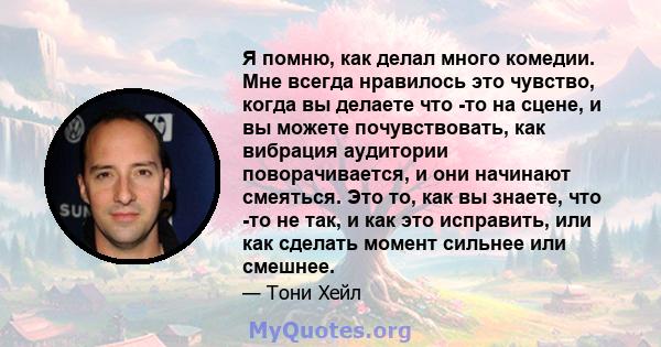 Я помню, как делал много комедии. Мне всегда нравилось это чувство, когда вы делаете что -то на сцене, и вы можете почувствовать, как вибрация аудитории поворачивается, и они начинают смеяться. Это то, как вы знаете,