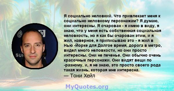 Я социально неловкий. Что привлекает меня к социально неловкому персонажам? Я думаю, они интересны. Я очарован - я имею в виду, я знаю, что у меня есть собственная социальная неловкость, но я как бы очарован этим, и я