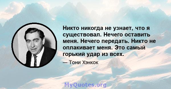 Никто никогда не узнает, что я существовал. Нечего оставить меня. Нечего передать. Никто не оплакивает меня. Это самый горький удар из всех.