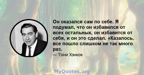 Он оказался сам по себе. Я подумал, что он избавился от всех остальных, он избавится от себя, и он это сделал. «Казалось, все пошло слишком не так много раз.