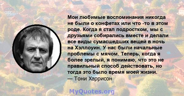 Мои любимые воспоминания никогда не были о конфетах или что -то в этом роде. Когда я стал подростком, мы с друзьями собирались вместе и делали все виды сумасшедших вещей в ночь на Хэллоуин. У нас были начальные проблемы 