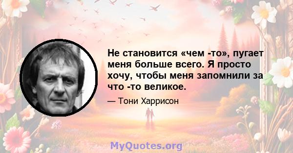 Не становится «чем -то», пугает меня больше всего. Я просто хочу, чтобы меня запомнили за что -то великое.