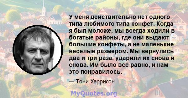 У меня действительно нет одного типа любимого типа конфет. Когда я был моложе, мы всегда ходили в богатые районы, где они выдают большие конфеты, а не маленькие веселые размером. Мы вернулись два и три раза, ударили их