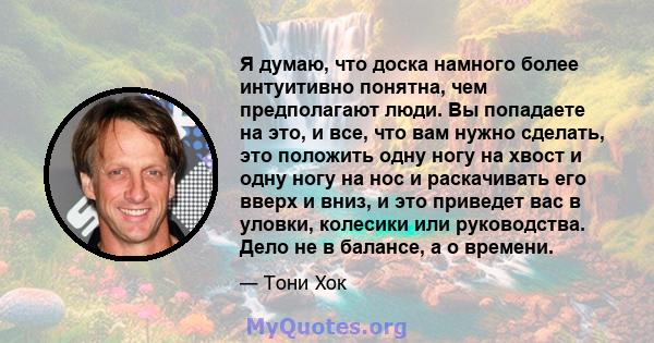 Я думаю, что доска намного более интуитивно понятна, чем предполагают люди. Вы попадаете на это, и все, что вам нужно сделать, это положить одну ногу на хвост и одну ногу на нос и раскачивать его вверх и вниз, и это