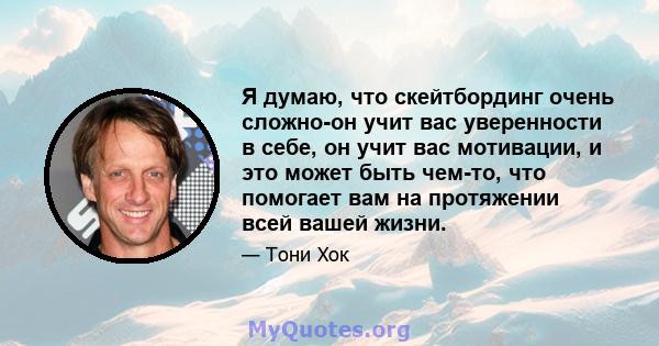 Я думаю, что скейтбординг очень сложно-он учит вас уверенности в себе, он учит вас мотивации, и это может быть чем-то, что помогает вам на протяжении всей вашей жизни.