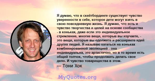 Я думаю, что в скейтбординге существует чувство уверенности в себе, которое дети могут взять в свою повседневную жизнь. Я думаю, что есть и чувство творчества и целей на основе сообщества - в коньках, даже если это