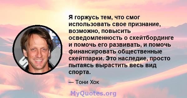 Я горжусь тем, что смог использовать свое признание, возможно, повысить осведомленность о скейтбординге и помочь его развивать, и помочь финансировать общественные скейтпарки. Это наследие, просто пытаясь вырастить весь 