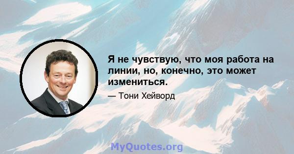 Я не чувствую, что моя работа на линии, но, конечно, это может измениться.