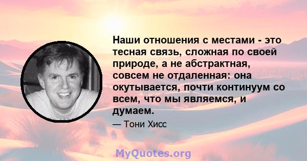 Наши отношения с местами - это тесная связь, сложная по своей природе, а не абстрактная, совсем не отдаленная: она окутывается, почти континуум со всем, что мы являемся, и думаем.