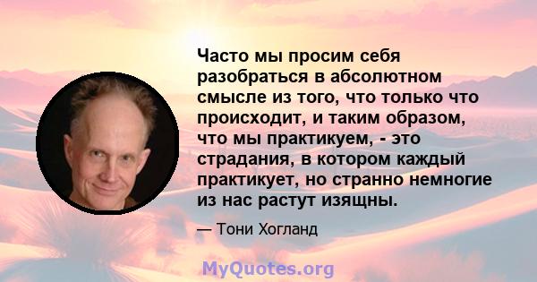 Часто мы просим себя разобраться в абсолютном смысле из того, что только что происходит, и таким образом, что мы практикуем, - это страдания, в котором каждый практикует, но странно немногие из нас растут изящны.