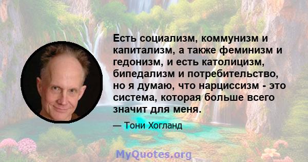 Есть социализм, коммунизм и капитализм, а также феминизм и гедонизм, и есть католицизм, бипедализм и потребительство, но я думаю, что нарциссизм - это система, которая больше всего значит для меня.