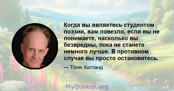 Когда вы являетесь студентом поэзии, вам повезло, если вы не понимаете, насколько вы безвредны, пока не станете немного лучше. В противном случае вы просто остановитесь.