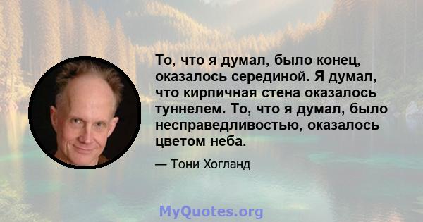 То, что я думал, было конец, оказалось серединой. Я думал, что кирпичная стена оказалось туннелем. То, что я думал, было несправедливостью, оказалось цветом неба.