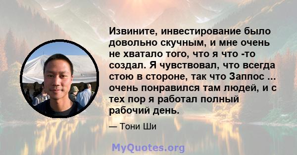 Извините, инвестирование было довольно скучным, и мне очень не хватало того, что я что -то создал. Я чувствовал, что всегда стою в стороне, так что Заппос ... очень понравился там людей, и с тех пор я работал полный