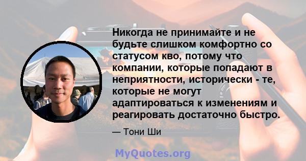 Никогда не принимайте и не будьте слишком комфортно со статусом кво, потому что компании, которые попадают в неприятности, исторически - те, которые не могут адаптироваться к изменениям и реагировать достаточно быстро.