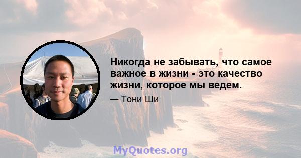 Никогда не забывать, что самое важное в жизни - это качество жизни, которое мы ведем.