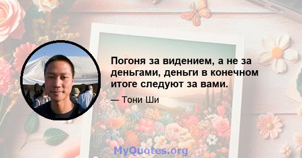 Погоня за видением, а не за деньгами, деньги в конечном итоге следуют за вами.